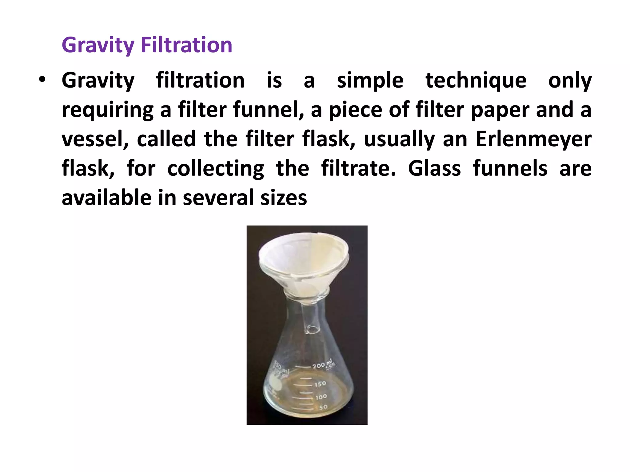Gravity Filtration
• Gravity filtration is a simple technique only
requiring a filter funnel, a piece of filter paper and a
vessel, called the filter flask, usually an Erlenmeyer
flask, for collecting the filtrate. Glass funnels are
available in several sizes
 