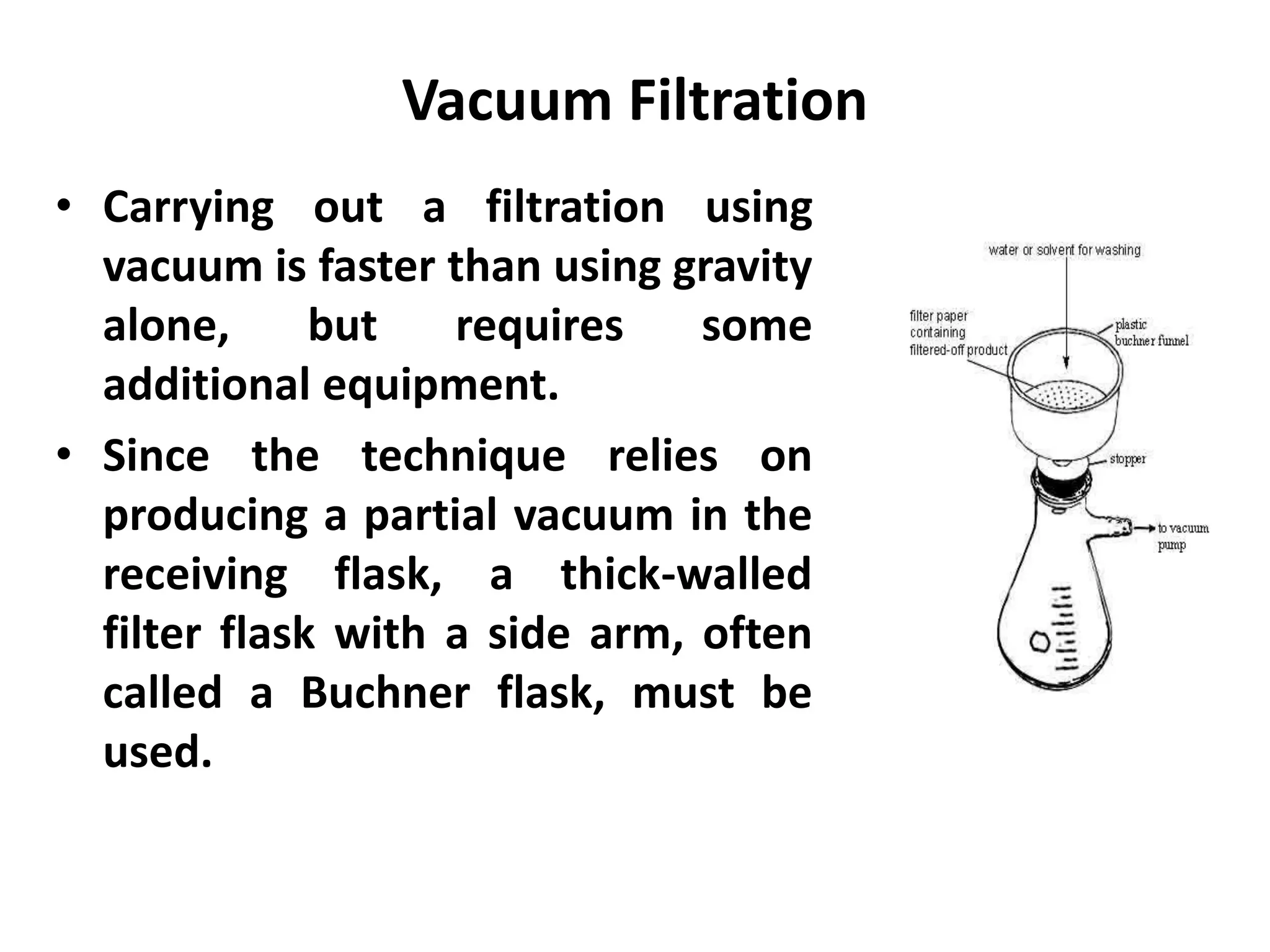 Vacuum Filtration
• Carrying out a filtration using
vacuum is faster than using gravity
alone, but requires some
additional equipment.
• Since the technique relies on
producing a partial vacuum in the
receiving flask, a thick-walled
filter flask with a side arm, often
called a Buchner flask, must be
used.
 