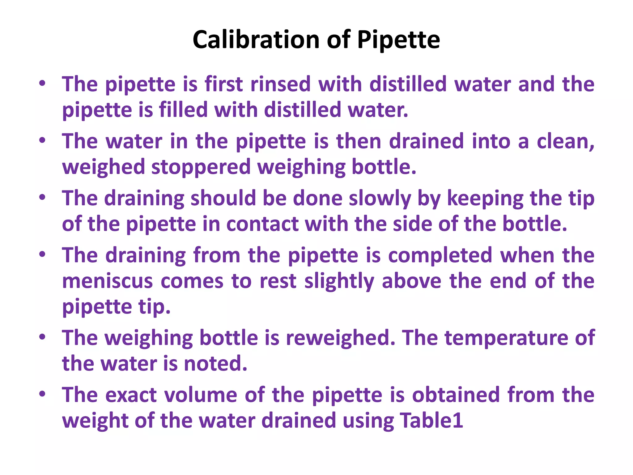 Calibration of Pipette
• The pipette is first rinsed with distilled water and the
pipette is filled with distilled water.
• The water in the pipette is then drained into a clean,
weighed stoppered weighing bottle.
• The draining should be done slowly by keeping the tip
of the pipette in contact with the side of the bottle.
• The draining from the pipette is completed when the
meniscus comes to rest slightly above the end of the
pipette tip.
• The weighing bottle is reweighed. The temperature of
the water is noted.
• The exact volume of the pipette is obtained from the
weight of the water drained using Table1
 