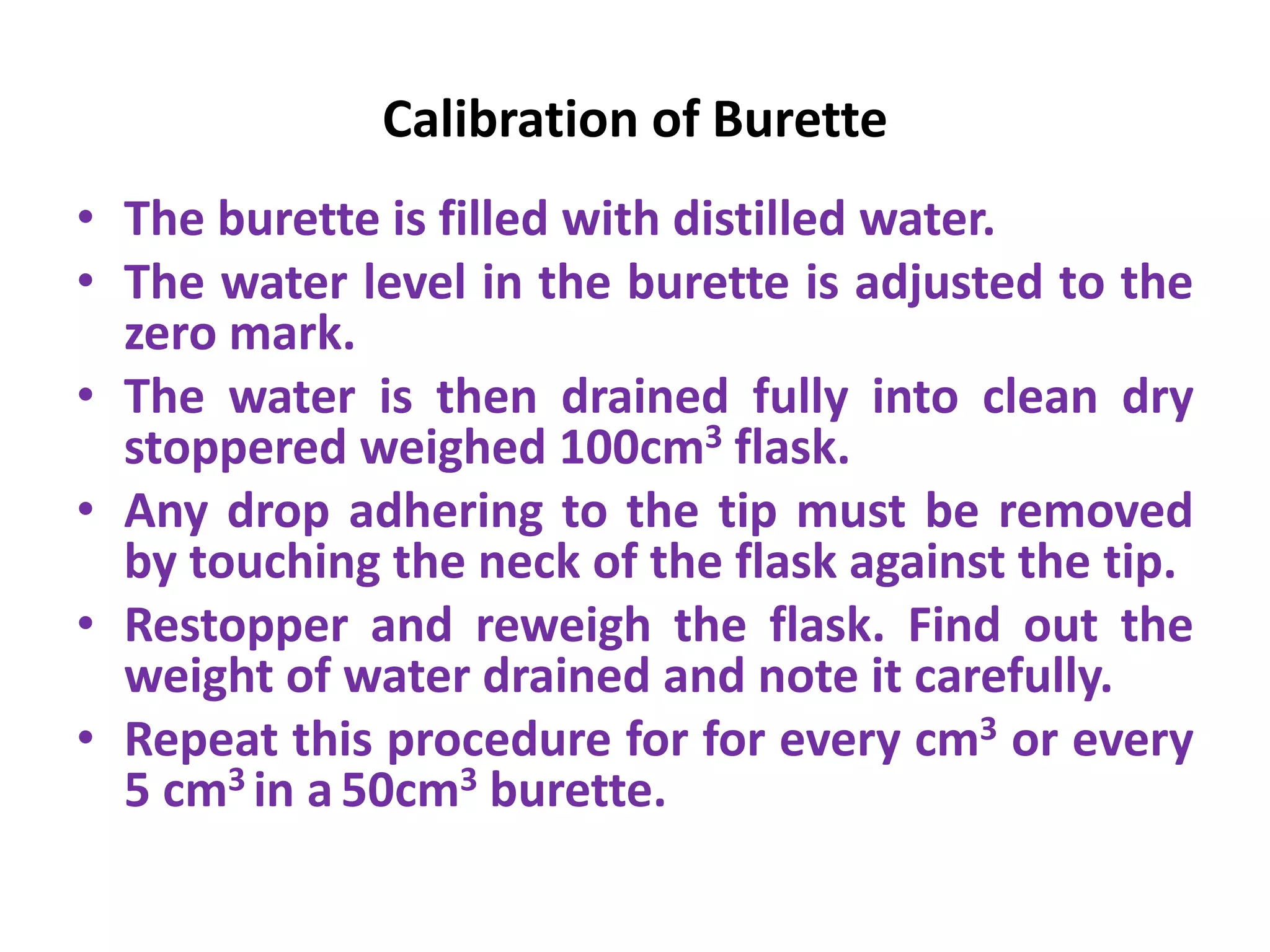 Calibration of Burette
• The burette is filled with distilled water.
• The water level in the burette is adjusted to the
zero mark.
• The water is then drained fully into clean dry
stoppered weighed 100cm3 flask.
• Any drop adhering to the tip must be removed
by touching the neck of the flask against the tip.
• Restopper and reweigh the flask. Find out the
weight of water drained and note it carefully.
• Repeat this procedure for for every cm3 or every
5 cm3 in a50cm3 burette.
 
