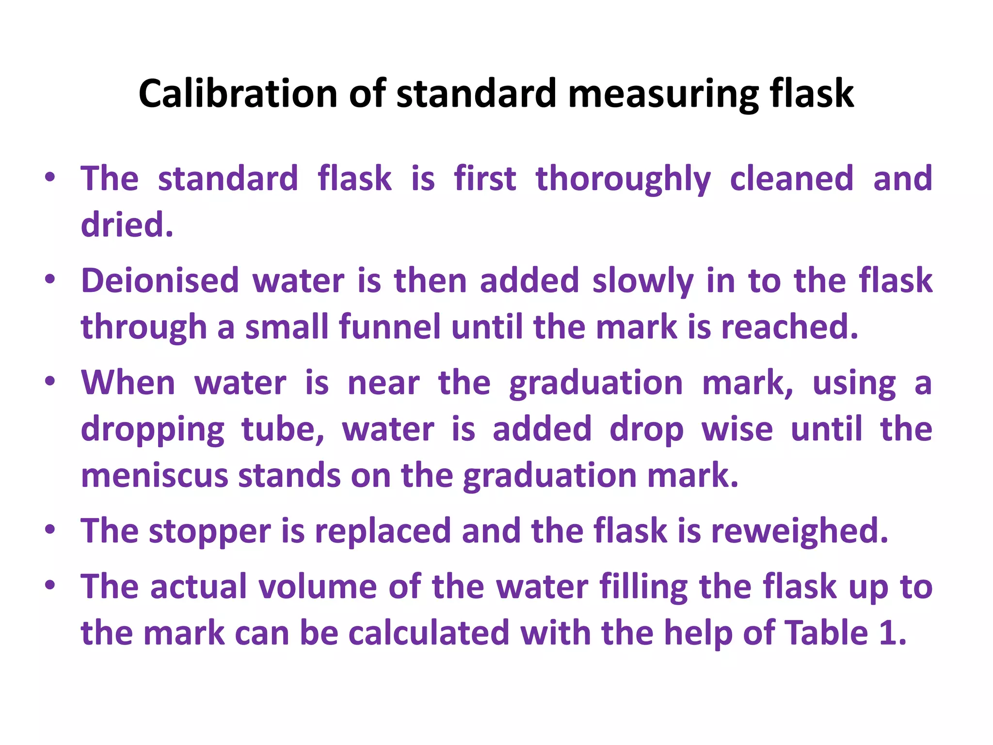Calibration of standard measuring flask
• The standard flask is first thoroughly cleaned and
dried.
• Deionised water is then added slowly in to the flask
through a small funnel until the mark is reached.
• When water is near the graduation mark, using a
dropping tube, water is added drop wise until the
meniscus stands on the graduation mark.
• The stopper is replaced and the flask is reweighed.
• The actual volume of the water filling the flask up to
the mark can be calculated with the help of Table 1.
 