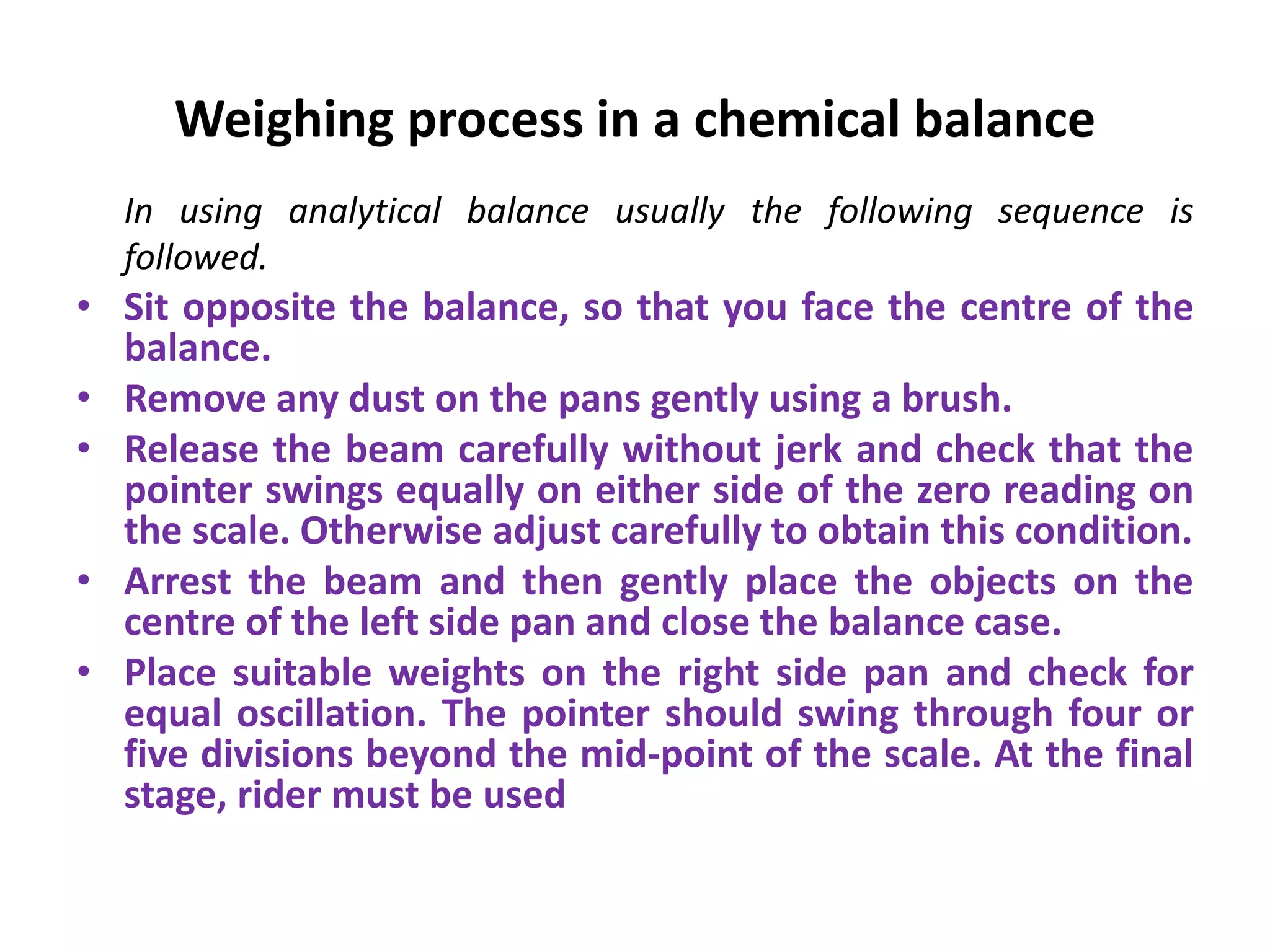 Weighing process in a chemical balance
In using analytical balance usually the following sequence is
followed.
• Sit opposite the balance, so that you face the centre of the
balance.
• Remove any dust on the pans gently using a brush.
• Release the beam carefully without jerk and check that the
pointer swings equally on either side of the zero reading on
the scale. Otherwise adjust carefully to obtain this condition.
• Arrest the beam and then gently place the objects on the
centre of the left side pan and close the balance case.
• Place suitable weights on the right side pan and check for
equal oscillation. The pointer should swing through four or
five divisions beyond the mid-point of the scale. At the final
stage, rider must be used
 