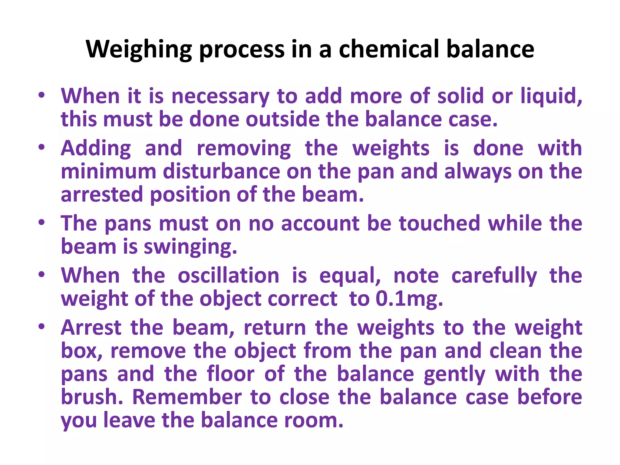 Weighing process in a chemical balance
• When it is necessary to add more of solid or liquid,
this must be done outside the balance case.
• Adding and removing the weights is done with
minimum disturbance on the pan and always on the
arrested position of the beam.
• The pans must on no account be touched while the
beam is swinging.
• When the oscillation is equal, note carefully the
weight of the object correct to 0.1mg.
• Arrest the beam, return the weights to the weight
box, remove the object from the pan and clean the
pans and the floor of the balance gently with the
brush. Remember to close the balance case before
you leave the balance room.
 