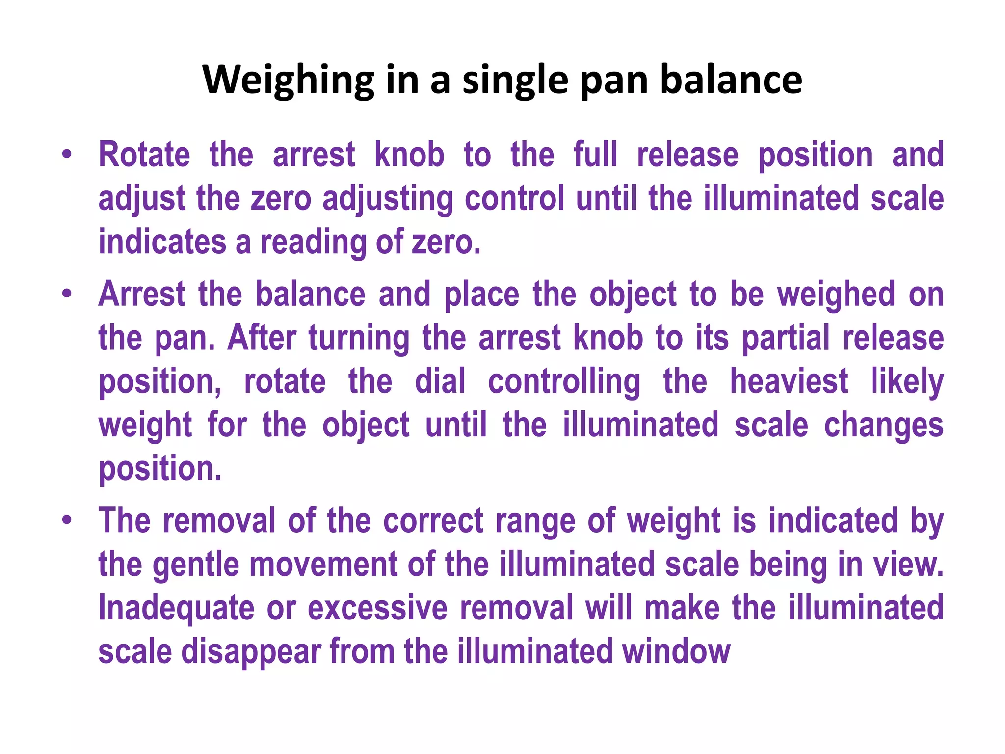 Weighing in a single pan balance
• Rotate the arrest knob to the full release position and
adjust the zero adjusting control until the illuminated scale
indicates a reading of zero.
• Arrest the balance and place the object to be weighed on
the pan. After turning the arrest knob to its partial release
position, rotate the dial controlling the heaviest likely
weight for the object until the illuminated scale changes
position.
• The removal of the correct range of weight is indicated by
the gentle movement of the illuminated scale being in view.
Inadequate or excessive removal will make the illuminated
scale disappear from the illuminated window
 