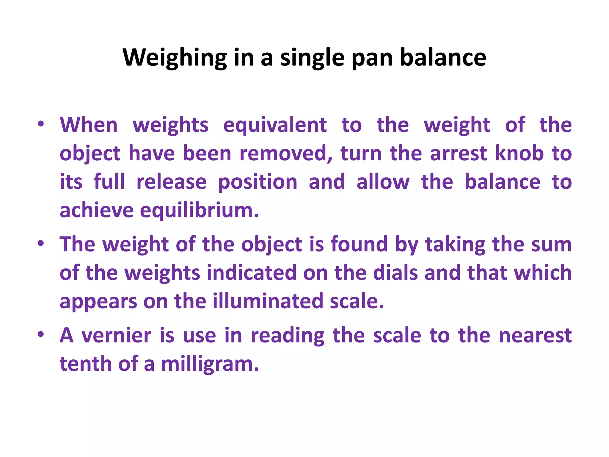 Weighing in a single pan balance
• When weights equivalent to the weight of the
object have been removed, turn the arrest knob to
its full release position and allow the balance to
achieve equilibrium.
• The weight of the object is found by taking the sum
of the weights indicated on the dials and that which
appears on the illuminated scale.
• A vernier is use in reading the scale to the nearest
tenth of a milligram.
 