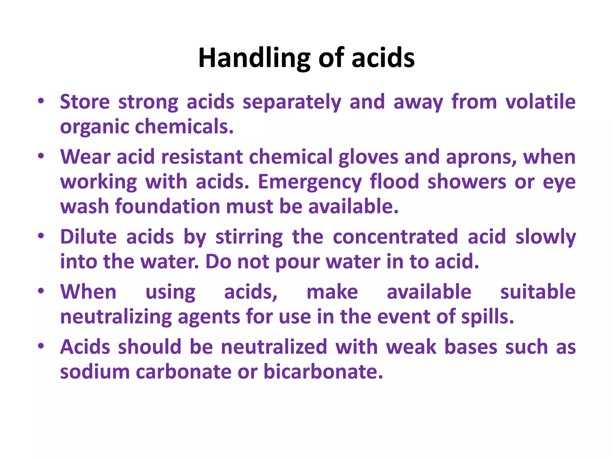 Handling of acids
• Store strong acids separately and away from volatile
organic chemicals.
• Wear acid resistant chemical gloves and aprons, when
working with acids. Emergency flood showers or eye
wash foundation must be available.
• Dilute acids by stirring the concentrated acid slowly
into the water. Do not pour water in to acid.
• When using acids, make available suitable
neutralizing agents for use in the event of spills.
• Acids should be neutralized with weak bases such as
sodium carbonate or bicarbonate.
 