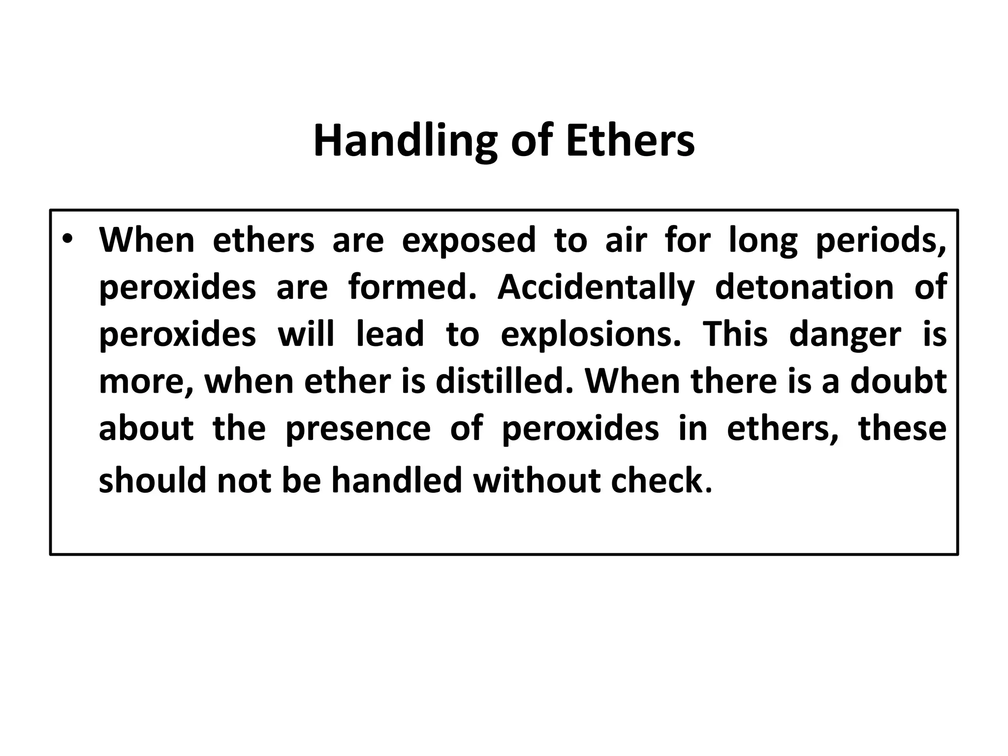 Handling of Ethers
• When ethers are exposed to air for long periods,
peroxides are formed. Accidentally detonation of
peroxides will lead to explosions. This danger is
more, when ether is distilled. When there is a doubt
about the presence of peroxides in ethers, these
should not be handled without check.
 