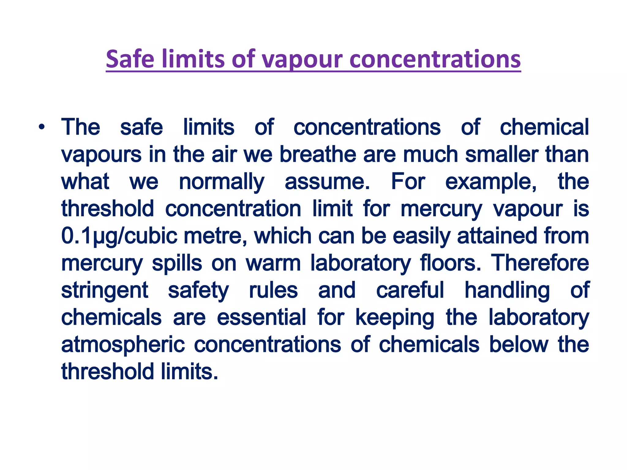 Safe limits of vapour concentrations
• The safe limits of concentrations of chemical
vapours in the air we breathe are much smaller than
what we normally assume. For example, the
threshold concentration limit for mercury vapour is
0.1µg/cubic metre, which can be easily attained from
mercury spills on warm laboratory floors. Therefore
stringent safety rules and careful handling of
chemicals are essential for keeping the laboratory
atmospheric concentrations of chemicals below the
threshold limits.
 