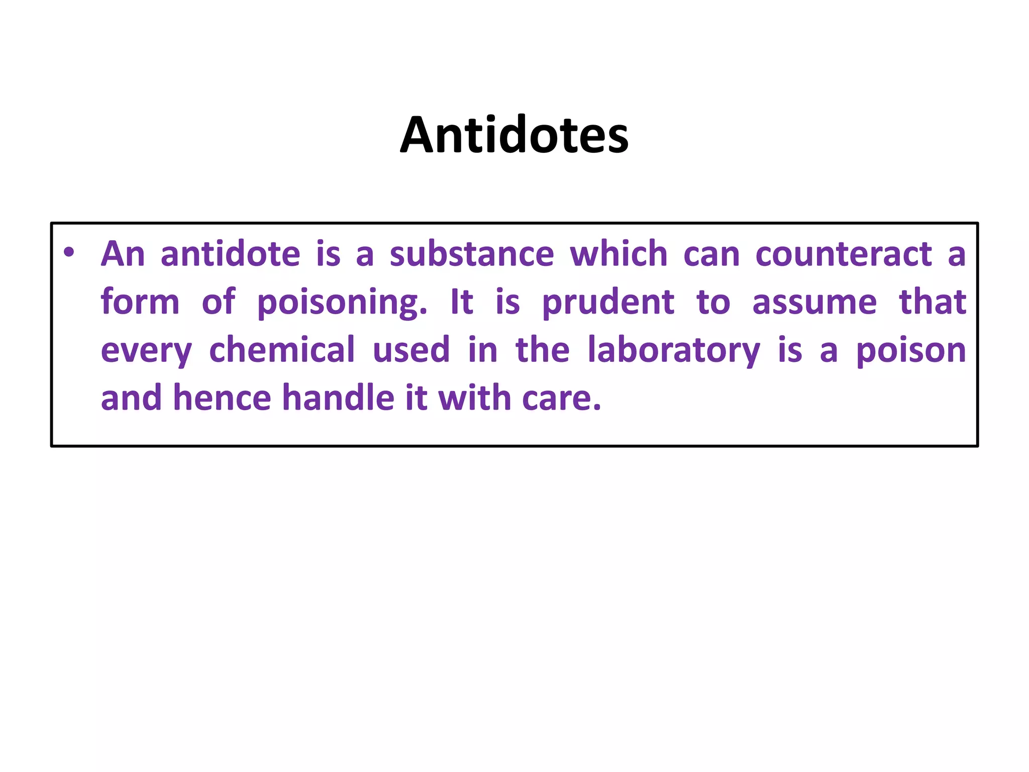 Antidotes
• An antidote is a substance which can counteract a
form of poisoning. It is prudent to assume that
every chemical used in the laboratory is a poison
and hence handle it with care.
 