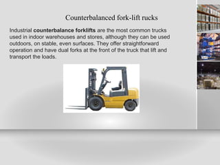 Counterbalanced fork-lift rucks
Industrial counterbalance forklifts are the most common trucks
used in indoor warehouses and stores, although they can be used
outdoors, on stable, even surfaces. They offer straightforward
operation and have dual forks at the front of the truck that lift and
transport the loads.
 