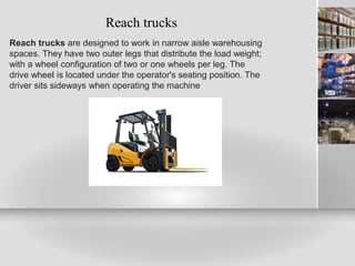 Reach trucks
Reach trucks are designed to work in narrow aisle warehousing
spaces. They have two outer legs that distribute the load weight;
with a wheel configuration of two or one wheels per leg. The
drive wheel is located under the operator's seating position. The
driver sits sideways when operating the machine
 