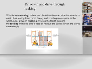 Drive –in and drive through
racking
With drive-in racking, pallets are placed so they can slide backwards on
a rail, thus storing them more deeply and creating more space in the
warehouse. Drive-In Racking involves the forklift entering
the racking from one side to load or retrieve the pallets which are stored
more deeply.
 