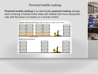 Powered mobile racking
Powered mobile racking is an electrically powered racking storage
bank involving a framed motor base with wheels that move along floor
rails with the press of a button or a remote control
 