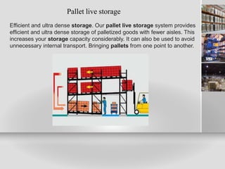 Pallet live storage
Efficient and ultra dense storage. Our pallet live storage system provides
efficient and ultra dense storage of palletized goods with fewer aisles. This
increases your storage capacity considerably. It can also be used to avoid
unnecessary internal transport. Bringing pallets from one point to another.
 