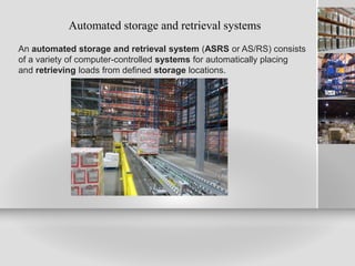 Automated storage and retrieval systems
An automated storage and retrieval system (ASRS or AS/RS) consists
of a variety of computer-controlled systems for automatically placing
and retrieving loads from defined storage locations.
 