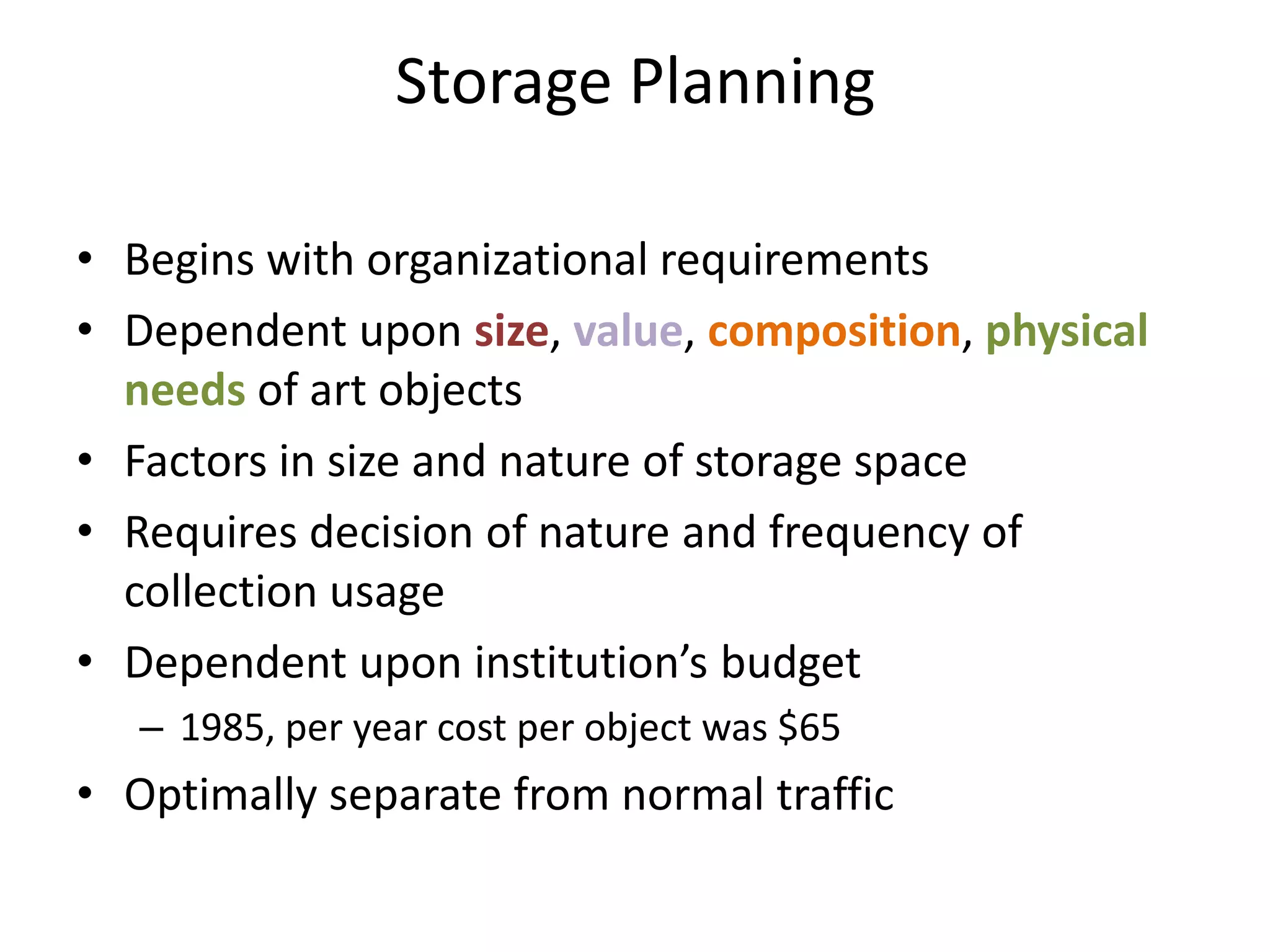 Storage PlanningBegins with organizational requirementsDependent upon size, value, composition, physical needs of art objectsFactors in size and nature of storage spaceRequires decision of nature and frequency of collection usageDependent upon institution’s budget1985, per year cost per object was $65Optimally separate from normal traffic