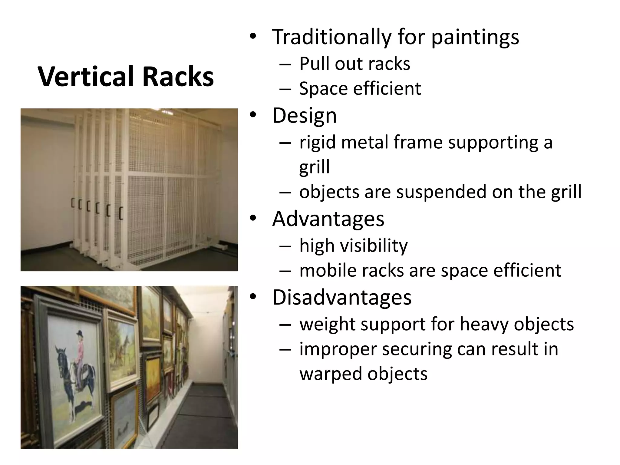 Vertical RacksTraditionally for paintingsPull out racksSpace efficientDesignrigid metal frame supporting a grillobjects are suspended on the grillAdvantageshigh visibilitymobile racks are space efficientDisadvantagesweight support for heavy objectsimproper securing can result in warped objects