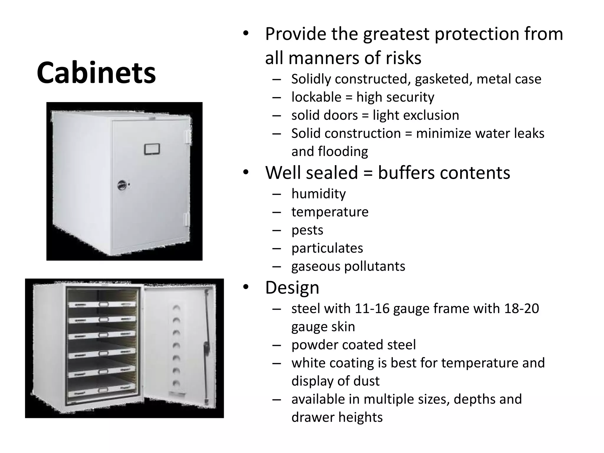 CabinetsProvide the greatest protection from all manners of risksSolidly constructed, gasketed, metal caselockable = high securitysolid doors = light exclusionSolid construction = minimize water leaks and floodingWell sealed = buffers contentshumiditytemperaturepestsparticulatesgaseous pollutantsDesignsteel with 11-16 gauge frame with 18-20 gauge skinpowder coated steelwhite coating is best for temperature and display of dustavailable in multiple sizes, depths and drawer heights