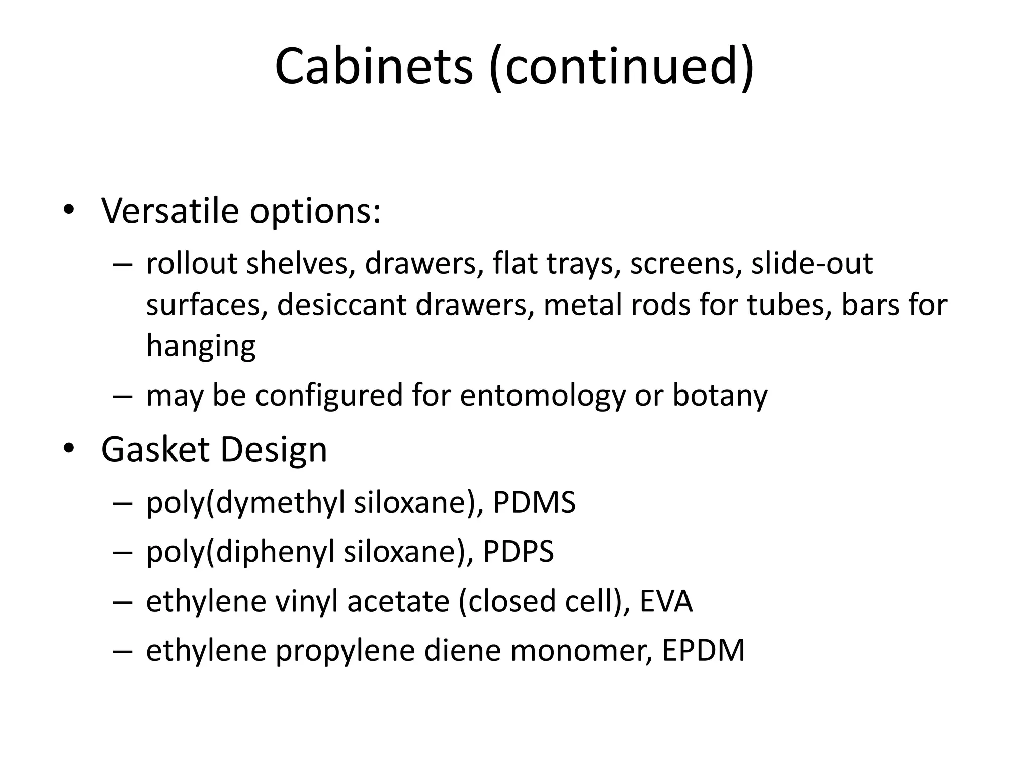 Cabinets (continued)Versatile options:rollout shelves, drawers, flat trays, screens, slide-out surfaces, desiccant drawers, metal rods for tubes, bars for hangingmay be configured for entomology or botanyGasket Designpoly(dymethylsiloxane), PDMSpoly(diphenylsiloxane), PDPSethylene vinyl acetate (closed cell), EVAethylene propylene diene monomer, EPDM