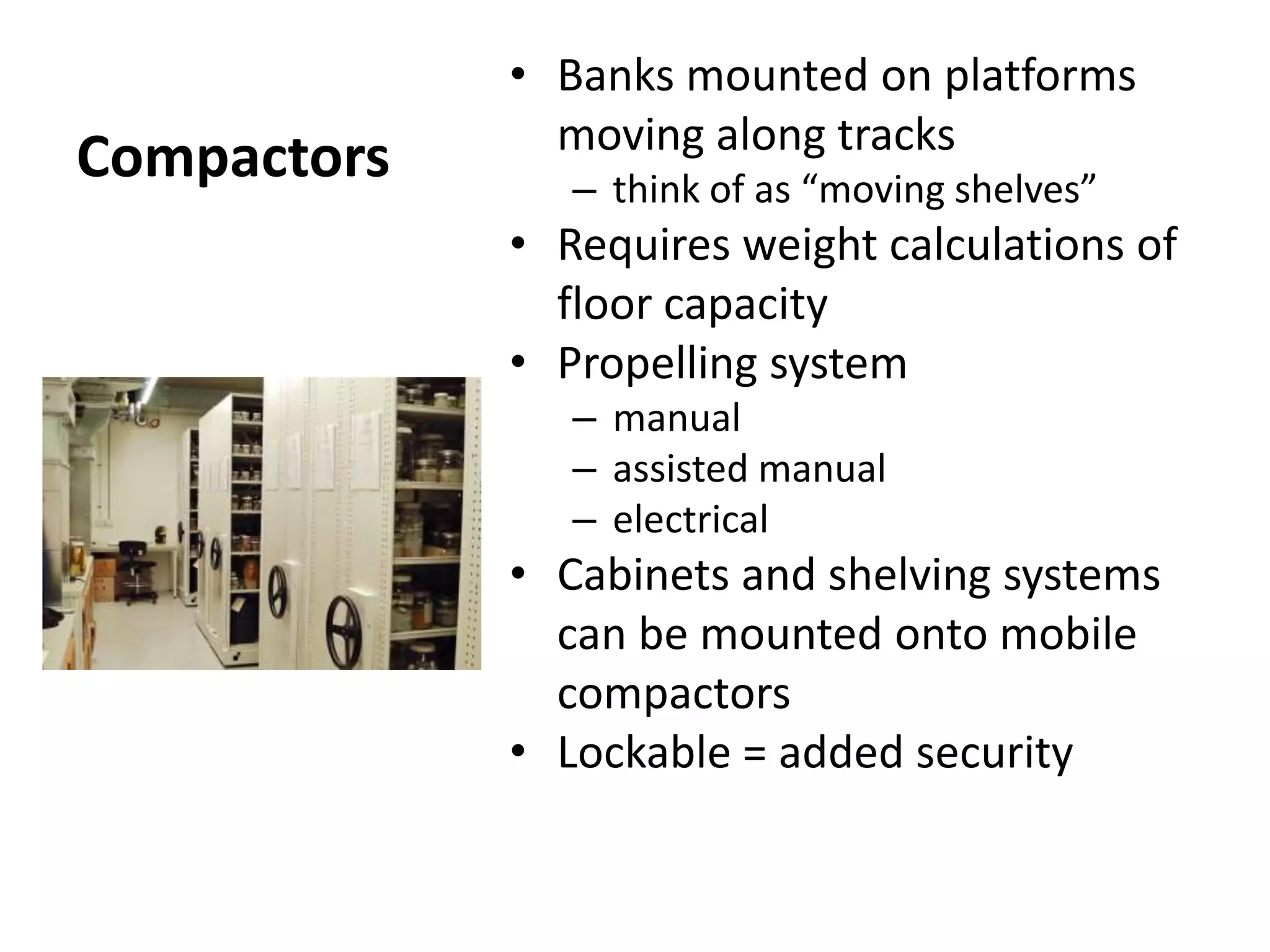 CompactorsBanks mounted on platforms moving along tracksthink of as “moving shelves”Requires weight calculations of floor capacityPropelling systemmanualassisted manualelectricalCabinets and shelving systems can be mounted onto mobile compactorsLockable = added security