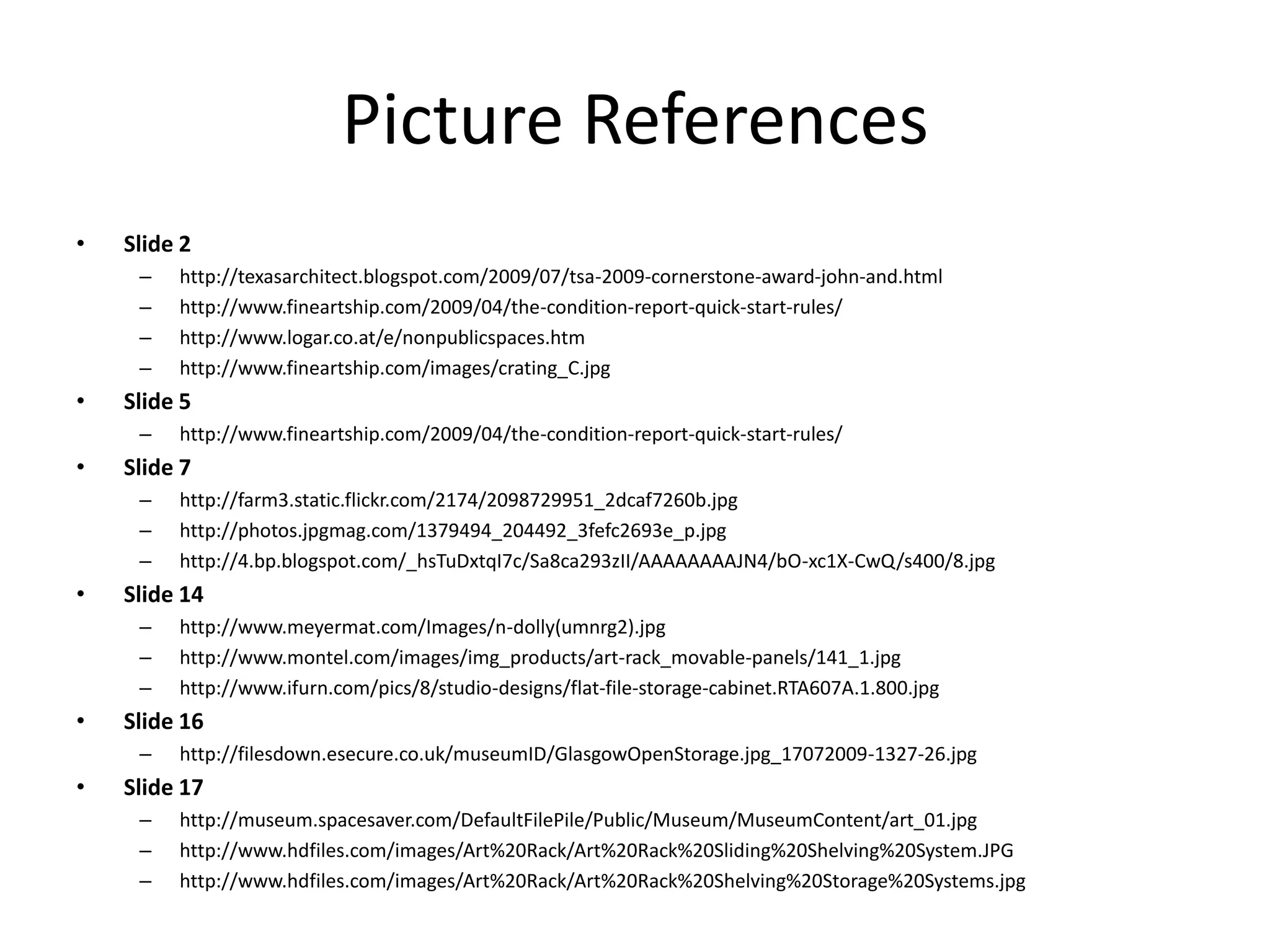 Picture ReferencesSlide 2http://texasarchitect.blogspot.com/2009/07/tsa-2009-cornerstone-award-john-and.htmlhttp://www.fineartship.com/2009/04/the-condition-report-quick-start-rules/http://www.logar.co.at/e/nonpublicspaces.htmhttp://www.fineartship.com/images/crating_C.jpgSlide 5http://www.fineartship.com/2009/04/the-condition-report-quick-start-rules/Slide 7http://farm3.static.flickr.com/2174/2098729951_2dcaf7260b.jpghttp://photos.jpgmag.com/1379494_204492_3fefc2693e_p.jpghttp://4.bp.blogspot.com/_hsTuDxtqI7c/Sa8ca293zII/AAAAAAAAJN4/bO-xc1X-CwQ/s400/8.jpgSlide 14http://www.meyermat.com/Images/n-dolly(umnrg2).jpghttp://www.montel.com/images/img_products/art-rack_movable-panels/141_1.jpghttp://www.ifurn.com/pics/8/studio-designs/flat-file-storage-cabinet.RTA607A.1.800.jpgSlide 16http://filesdown.esecure.co.uk/museumID/GlasgowOpenStorage.jpg_17072009-1327-26.jpgSlide 17http://museum.spacesaver.com/DefaultFilePile/Public/Museum/MuseumContent/art_01.jpghttp://www.hdfiles.com/images/Art%20Rack/Art%20Rack%20Sliding%20Shelving%20System.JPGhttp://www.hdfiles.com/images/Art%20Rack/Art%20Rack%20Shelving%20Storage%20Systems.jpg