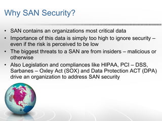 Why SAN Security? SAN contains an organizations most critical data Importance of this data is simply too high to ignore security – even if the risk is perceived to be low The biggest threats to a SAN are from insiders – malicious or otherwise Also Legislation and compliances like HIPAA, PCI – DSS, Sarbanes – Oxley Act (SOX) and Data Protection ACT (DPA) drive an organization to address SAN security 