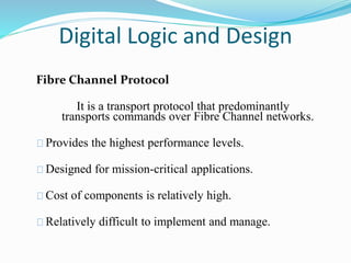 Digital Logic and Design 
Fibre Channel Protocol 
It is a transport protocol that predominantly 
transports commands over Fibre Channel networks. 
Provides the highest performance levels. 
Designed for mission-critical applications. 
Cost of components is relatively high. 
Relatively difficult to implement and manage. 
 