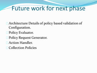 Future work for next phase 
Architecture Details of policy based validation of 
Configuration. 
Policy Evaluator. 
Policy Request Generator. 
Action Handler. 
Collection Policies 
 