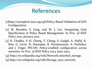 References 
[1]http://ieeexplore.ieee.org/xpl/Policy-Based Validation of SAN 
Configuration 
[2] M. Bearden, S. Garg, and W. J. Lee. Integrating Goal 
Specification in Policy Based Management. In Proc. of IEEE 
Policy 2001, January 2001. 
[3] R. Chadha, Y.-H. Cheng, T. Cheng, S. Gadgil, A. Hafid, K. 
Kim, G. Levin, N. Natarajan, K. Parmeswaran, A. Poylisher, 
and J. Unger. PECAN: Policy-enabled configuration across 
networks. In Proc. of IEEE Policy 2003, June 2003. 
[4] http://en.wikipedia.org/wiki/Network-attached_storage. 
[5] http://en.wikipedia.org/wiki/Storage_area_network. 
 