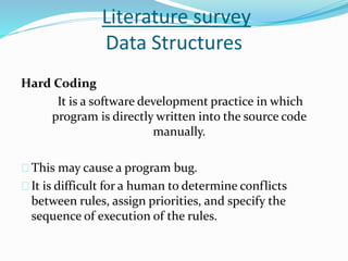 Literature survey 
Data Structures 
Hard Coding 
It is a software development practice in which 
program is directly written into the source code 
manually. 
This may cause a program bug. 
It is difficult for a human to determine conflicts 
between rules, assign priorities, and specify the 
sequence of execution of the rules. 
 
