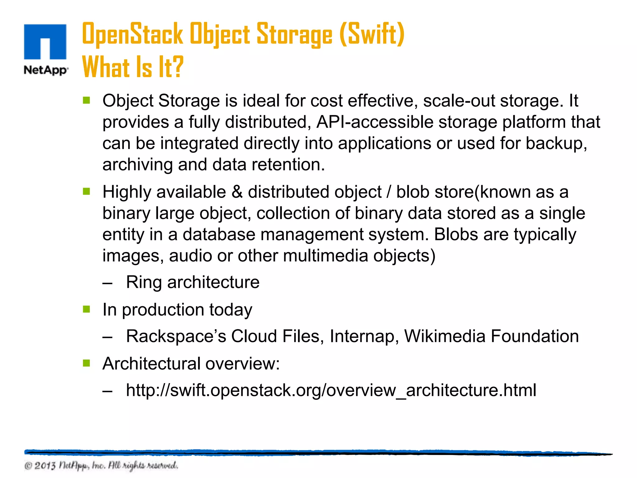 OpenStack Object Storage (Swift)
What Is It?
 Object Storage is ideal for cost effective, scale-out storage. It
  provides a fully distributed, API-accessible storage platform that
  can be integrated directly into applications or used for backup,
  archiving and data retention.
 Highly available & distributed object / blob store(known as a
  binary large object, collection of binary data stored as a single
  entity in a database management system. Blobs are typically
  images, audio or other multimedia objects)
  – Ring architecture
 In production today
  – Rackspace’s Cloud Files, Internap, Wikimedia Foundation
 Architectural overview:
  – http://swift.openstack.org/overview_architecture.html
 