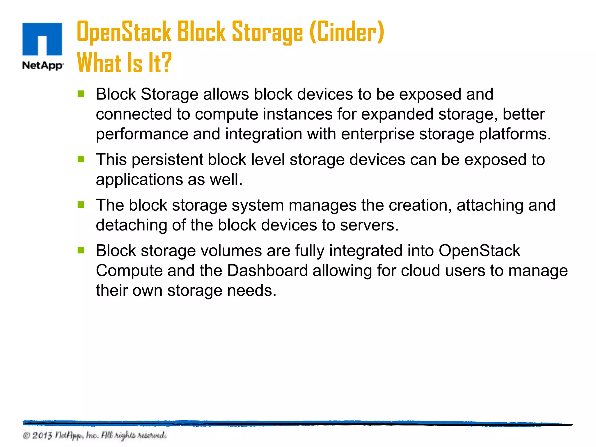 OpenStack Block Storage (Cinder)
What Is It?
 Block Storage allows block devices to be exposed and
  connected to compute instances for expanded storage, better
  performance and integration with enterprise storage platforms.
 This persistent block level storage devices can be exposed to
  applications as well.
 The block storage system manages the creation, attaching and
  detaching of the block devices to servers.
 Block storage volumes are fully integrated into OpenStack
  Compute and the Dashboard allowing for cloud users to manage
  their own storage needs.
 