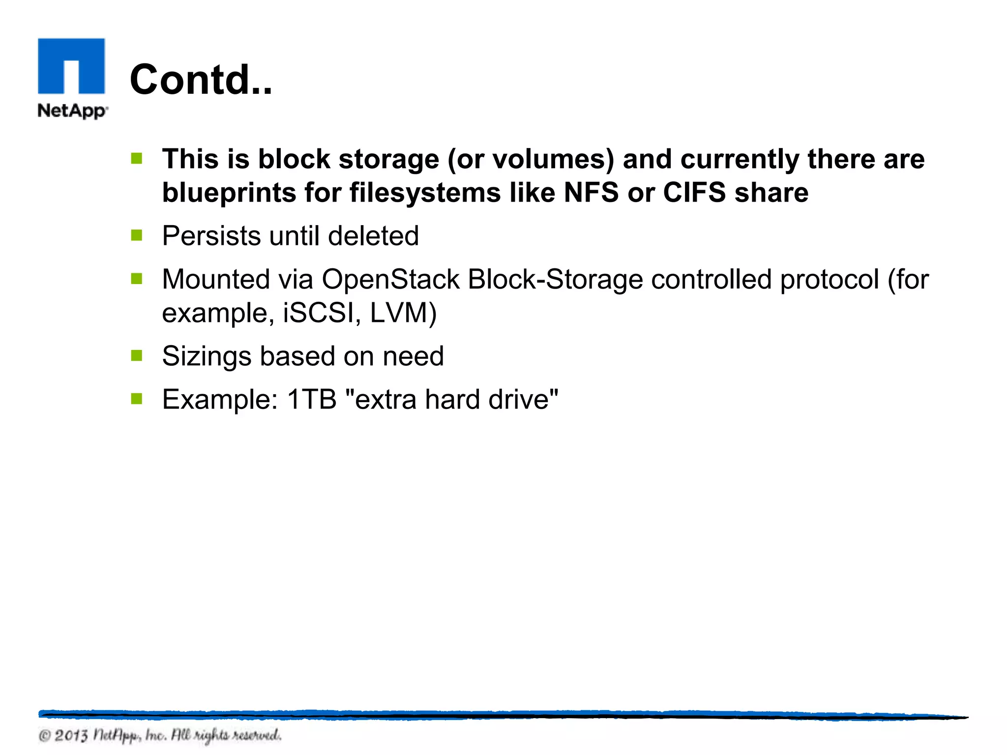 Contd..
 This is block storage (or volumes) and currently there are
  blueprints for filesystems like NFS or CIFS share
 Persists until deleted
 Mounted via OpenStack Block-Storage controlled protocol (for
  example, iSCSI, LVM)
 Sizings based on need
 Example: 1TB "extra hard drive"
 