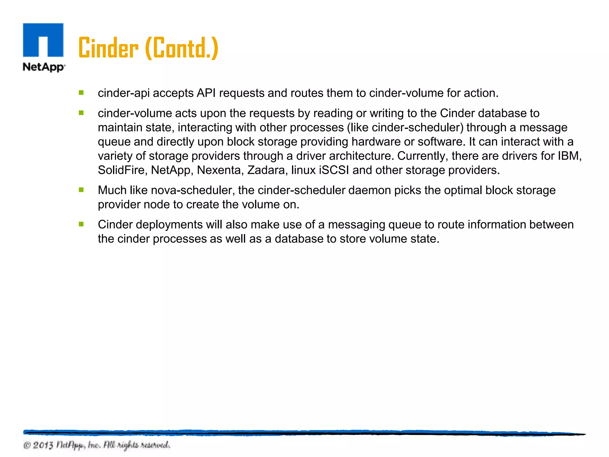 Cinder (Contd.)
   cinder-api accepts API requests and routes them to cinder-volume for action.
   cinder-volume acts upon the requests by reading or writing to the Cinder database to
    maintain state, interacting with other processes (like cinder-scheduler) through a message
    queue and directly upon block storage providing hardware or software. It can interact with a
    variety of storage providers through a driver architecture. Currently, there are drivers for IBM,
    SolidFire, NetApp, Nexenta, Zadara, linux iSCSI and other storage providers.
   Much like nova-scheduler, the cinder-scheduler daemon picks the optimal block storage
    provider node to create the volume on.
   Cinder deployments will also make use of a messaging queue to route information between
    the cinder processes as well as a database to store volume state.
 