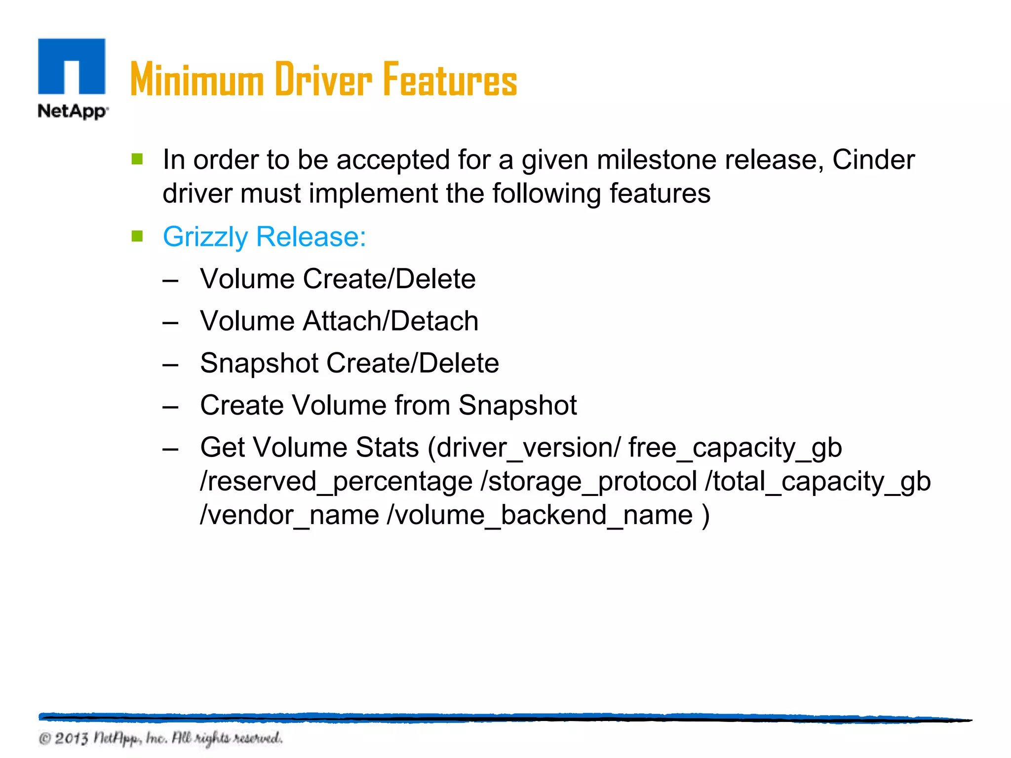 Minimum Driver Features
 In order to be accepted for a given milestone release, Cinder
  driver must implement the following features
 Grizzly Release:
  – Volume Create/Delete
  – Volume Attach/Detach
  – Snapshot Create/Delete
  – Create Volume from Snapshot
  – Get Volume Stats (driver_version/ free_capacity_gb
     /reserved_percentage /storage_protocol /total_capacity_gb
     /vendor_name /volume_backend_name )
 