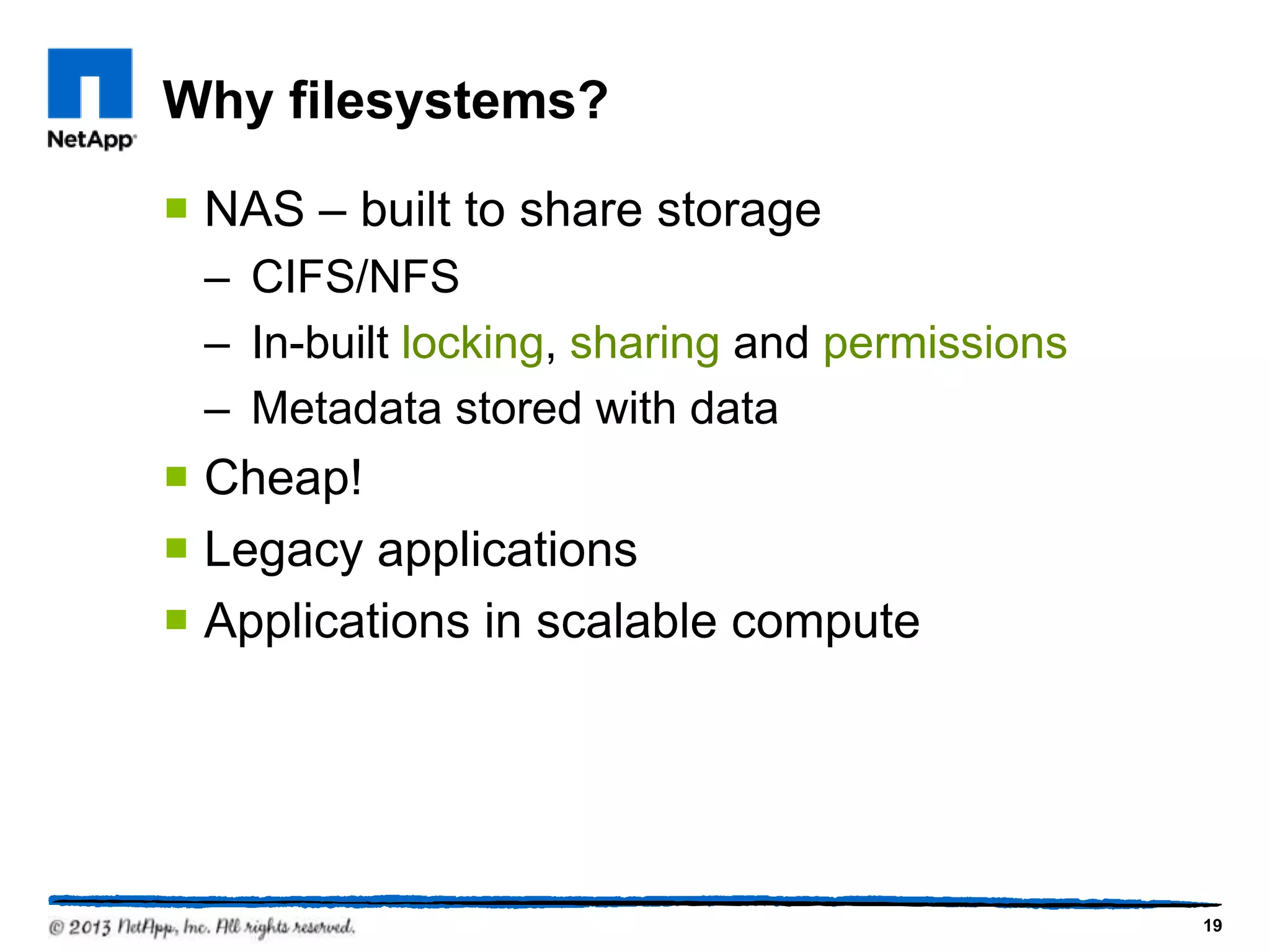 Why filesystems?

 NAS – built to share storage
 – CIFS/NFS
 – In-built locking, sharing and permissions
 – Metadata stored with data
 Cheap!
 Legacy applications
 Applications in scalable compute




                                               19
 