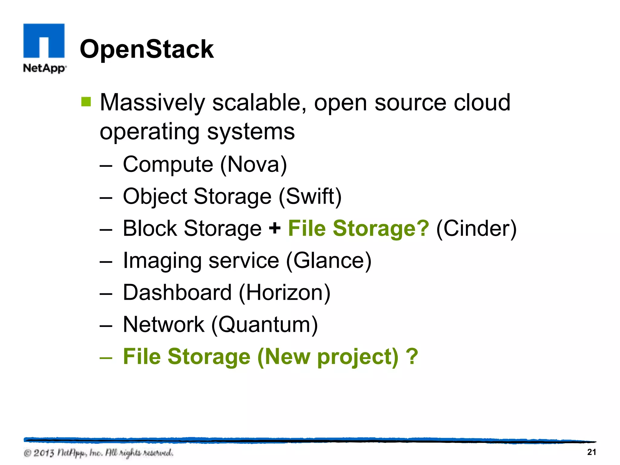 OpenStack

 Massively scalable, open source cloud
  operating systems
 –   Compute (Nova)
 –   Object Storage (Swift)
 –   Block Storage + File Storage? (Cinder)
 –   Imaging service (Glance)
 –   Dashboard (Horizon)
 –   Network (Quantum)
 –   File Storage (New project) ?



                                              21
 