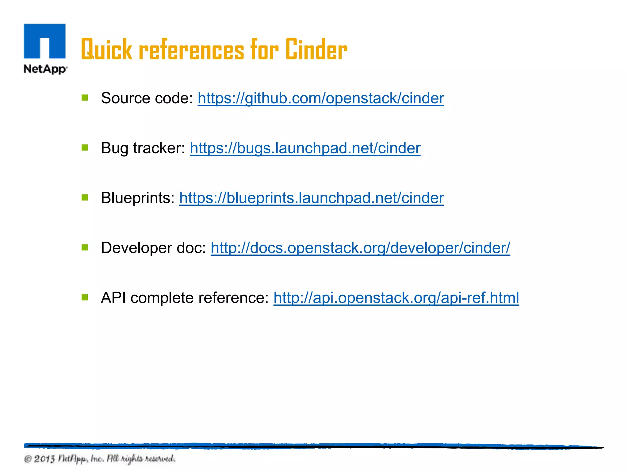 Quick references for Cinder
 Source code: https://github.com/openstack/cinder


 Bug tracker: https://bugs.launchpad.net/cinder


 Blueprints: https://blueprints.launchpad.net/cinder


 Developer doc: http://docs.openstack.org/developer/cinder/


 API complete reference: http://api.openstack.org/api-ref.html
 