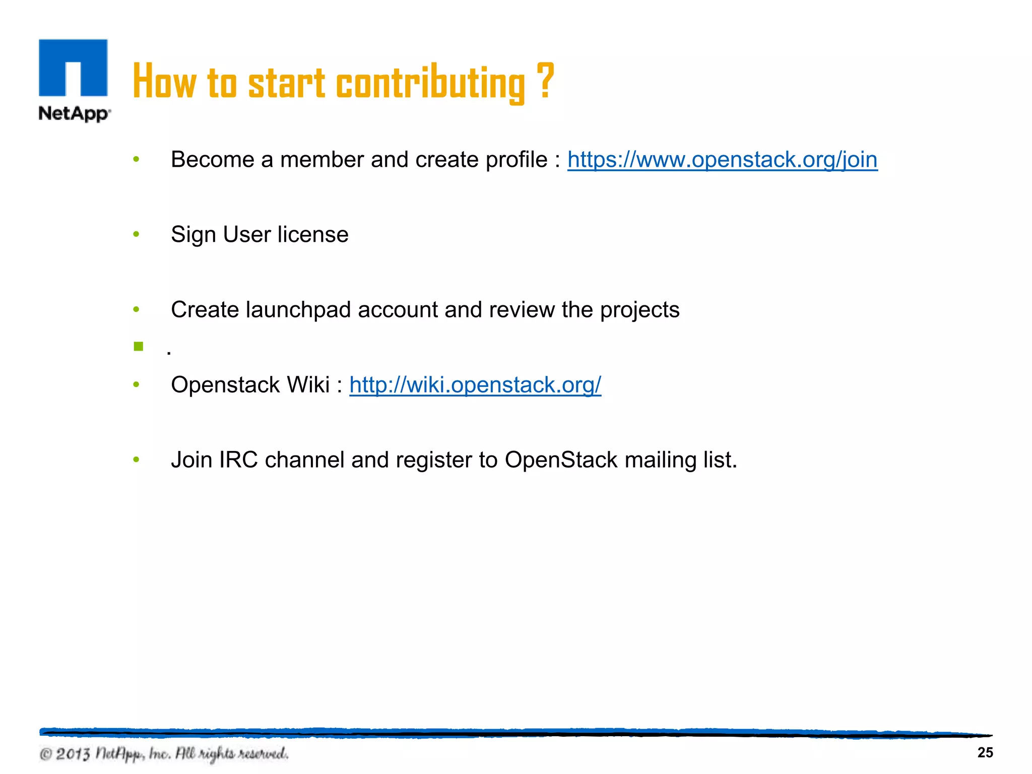 How to start contributing ?
•   Become a member and create profile : https://www.openstack.org/join


•   Sign User license


•   Create launchpad account and review the projects
 .
•   Openstack Wiki : http://wiki.openstack.org/


•   Join IRC channel and register to OpenStack mailing list.




                                                                          25
 