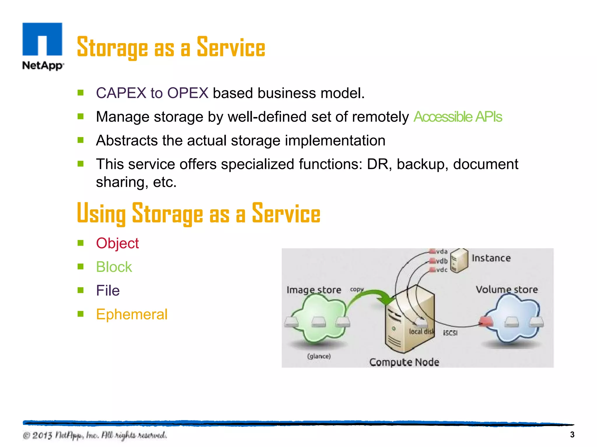 Storage as a Service
 CAPEX to OPEX based business model.
 Manage storage by well-defined set of remotely Accessible APIs
 Abstracts the actual storage implementation
 This service offers specialized functions: DR, backup, document
  sharing, etc.

Using Storage as a Service
 Object
 Block
 File
 Ephemeral




                                                                    3
 