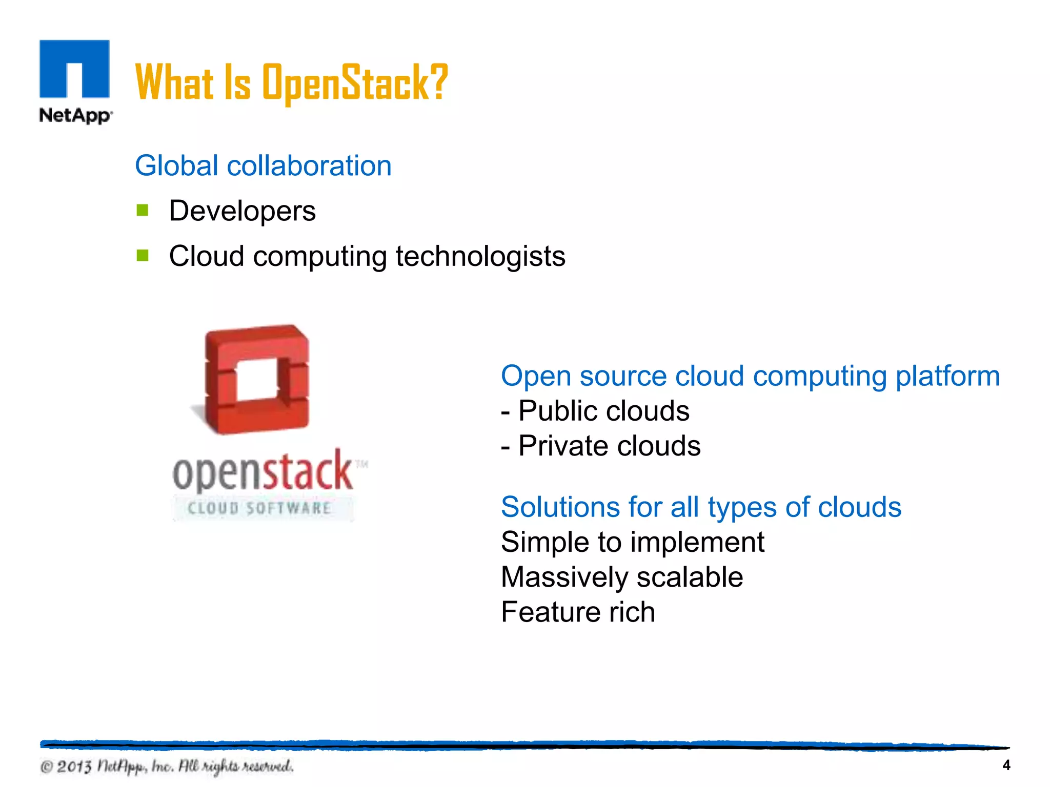 What Is OpenStack?
Global collaboration
 Developers
 Cloud computing technologists



                          Open source cloud computing platform
                          - Public clouds
                          - Private clouds

                          Solutions for all types of clouds
                          Simple to implement
                          Massively scalable
                          Feature rich




                                                                 4
 