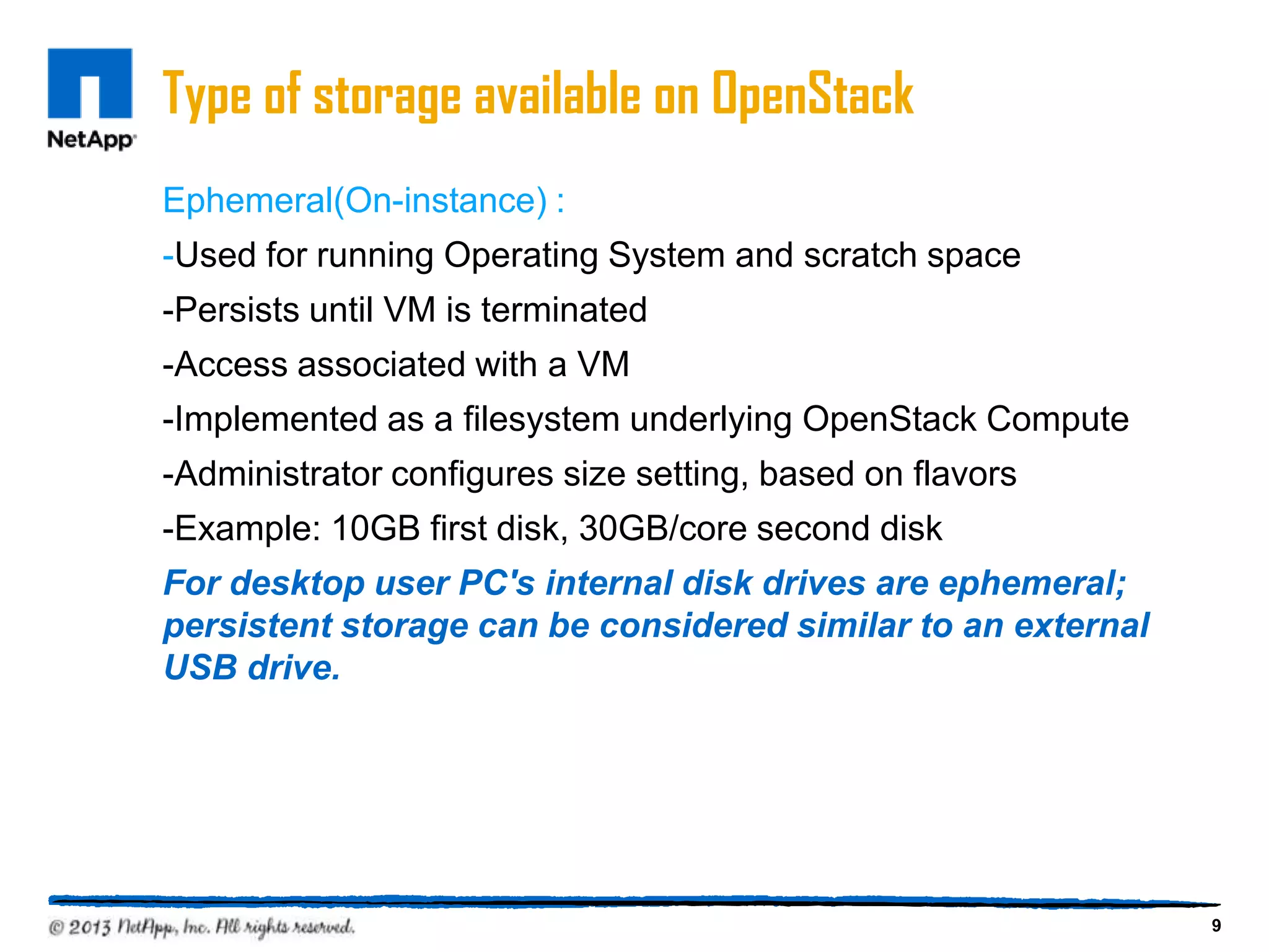 Type of storage available on OpenStack
Ephemeral(On-instance) :
-Used for running Operating System and scratch space
-Persists until VM is terminated
-Access associated with a VM
-Implemented as a filesystem underlying OpenStack Compute
-Administrator configures size setting, based on flavors
-Example: 10GB first disk, 30GB/core second disk
For desktop user PC's internal disk drives are ephemeral;
persistent storage can be considered similar to an external
USB drive.




                                                              9
 