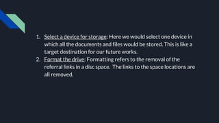 1. Select a device for storage: Here we would select one device in
which all the documents and files would be stored. This is like a
target destination for our future works.
2. Format the drive: Formatting refers to the removal of the
referral links in a disc space. The links to the space locations are
all removed.
 