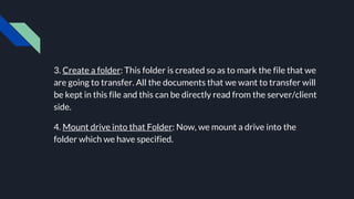 3. Create a folder: This folder is created so as to mark the file that we
are going to transfer. All the documents that we want to transfer will
be kept in this file and this can be directly read from the server/client
side.
4. Mount drive into that Folder: Now, we mount a drive into the
folder which we have specified.
 