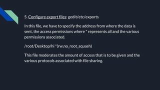 5. Configure export files: gedit/etc/exports
In this file, we have to specify the address from where the data is
sent, the access permissions where * represents all and the various
permissions associated.
/root/Desktop/hi *(rw,no_root_squash)
This file moderates the amount of access that is to be given and the
various protocols associated with file sharing.
 