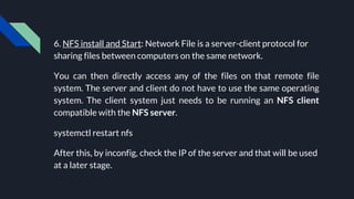 6. NFS install and Start: Network File is a server-client protocol for
sharing files between computers on the same network.
You can then directly access any of the files on that remote file
system. The server and client do not have to use the same operating
system. The client system just needs to be running an NFS client
compatible with the NFS server.
systemctl restart nfs
After this, by inconfig, check the IP of the server and that will be used
at a later stage.
 