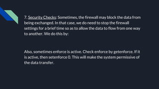 7. Security Checks: Sometimes, the firewall may block the data from
being exchanged. In that case, we do need to stop the firewall
settings for a brief time so as to allow the data to flow from one way
to another. We do this by:
Also, sometimes enforce is active. Check enforce by getenforce. If it
is active, then setenforce 0. This will make the system permissive of
the data transfer.
 