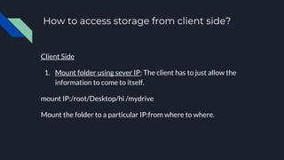 How to access storage from client side?
Client Side
1. Mount folder using sever IP: The client has to just allow the
information to come to itself.
mount IP:/root/Desktop/hi /mydrive
Mount the folder to a particular IP:from where to where.
 