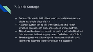 7. Block Storage
● Breaks a file into individual blocks of data and then stores the
blocks as a single piece of data.
● A storage system can do this without having a file folder
structure because each block of data has a unique address.
● This allows the storage system to spread the individual blocks of
data wherever in the storage system it finds the most efficient.
● The storage system software pulls the necessary blocks back
together to assemble the file whenever it is accessed.
 