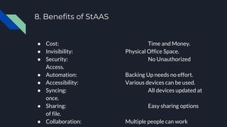 8. Benefits of StAAS
● Cost: Time and Money.
● Invisibility: Physical Office Space.
● Security: No Unauthorized
Access.
● Automation: Backing Up needs no effort.
● Accessibility: Various devices can be used.
● Syncing: All devices updated at
once.
● Sharing: Easy sharing options
of file.
● Collaboration: Multiple people can work
 